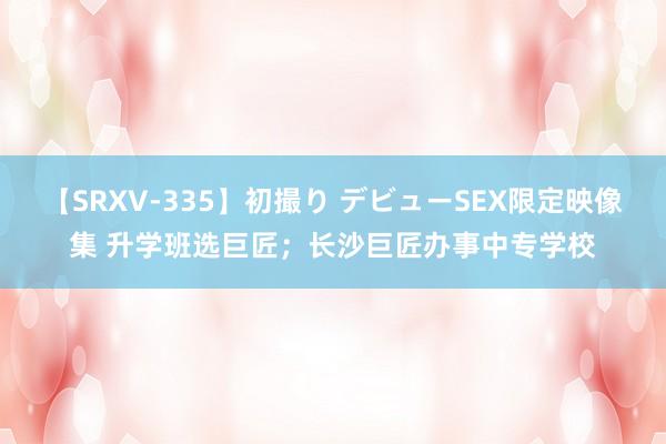 【SRXV-335】初撮り デビューSEX限定映像集 升学班选巨匠；长沙巨匠办事中专学校