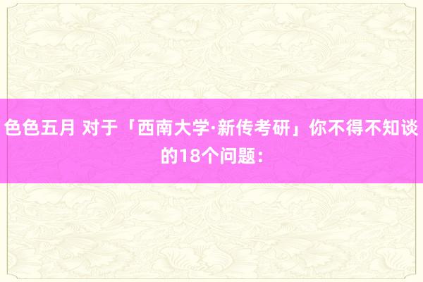 色色五月 对于「西南大学·新传考研」你不得不知谈的18个问题：