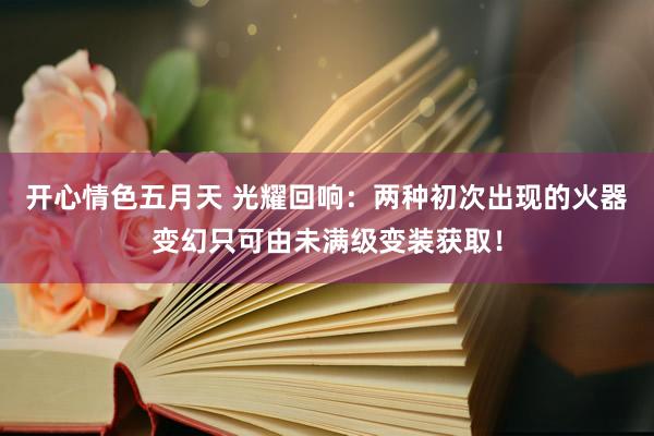 开心情色五月天 光耀回响：两种初次出现的火器变幻只可由未满级变装获取！