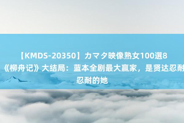 【KMDS-20350】カマタ映像熟女100選8時間 《柳舟记》大结局：蓝本全剧最大赢家，是贤达忍耐的她