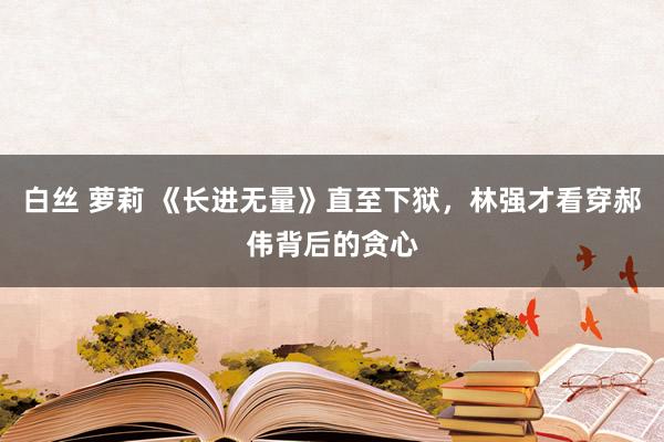 白丝 萝莉 《长进无量》直至下狱，林强才看穿郝伟背后的贪心