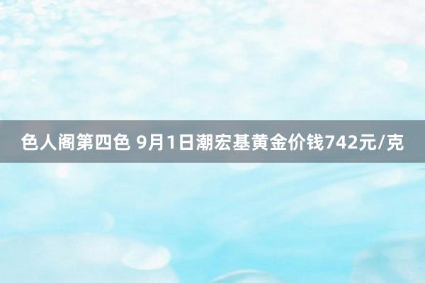 色人阁第四色 9月1日潮宏基黄金价钱742元/克