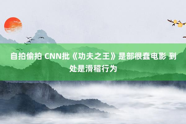 自拍偷拍 CNN批《功夫之王》是部很蠢电影 到处是滑稽行为