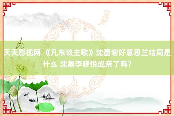 天天影视网 《凡东谈主歌》沈磊谢好意思兰结局是什么 沈磊李晓悦成亲了吗？