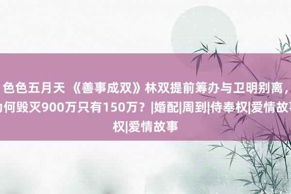 色色五月天 《善事成双》林双提前筹办与卫明别离，为何毁灭900万只有150万？|婚配|周到|侍奉权|爱情故事