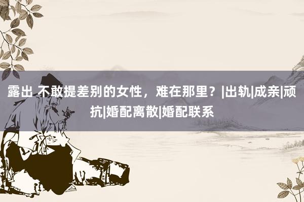 露出 不敢提差别的女性，难在那里？|出轨|成亲|顽抗|婚配离散|婚配联系