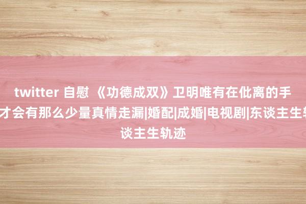 twitter 自慰 《功德成双》卫明唯有在仳离的手艺， 才会有那么少量真情走漏|婚配|成婚|电视剧|东谈主生轨迹