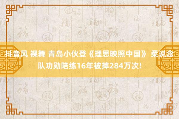 抖音风 裸舞 青岛小伙登《理思映照中国》 柔说念队功勋陪练16年被摔284万次!