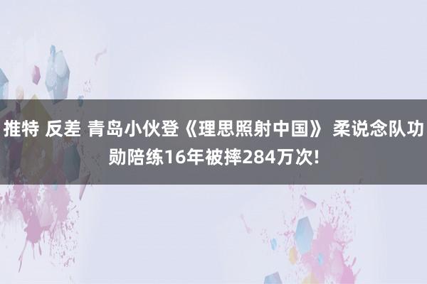 推特 反差 青岛小伙登《理思照射中国》 柔说念队功勋陪练16年被摔284万次!