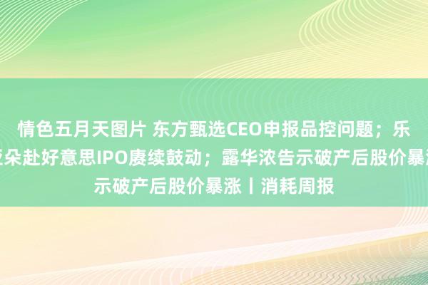 情色五月天图片 东方甄选CEO申报品控问题；乐高将加价；亚朵赴好意思IPO赓续鼓动；露华浓告示破产后股价暴涨丨消耗周报