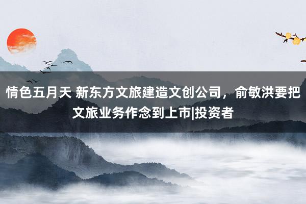 情色五月天 新东方文旅建造文创公司，俞敏洪要把文旅业务作念到上市|投资者