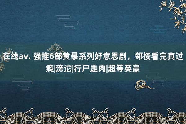 在线av. 强推6部黄暴系列好意思剧，邻接看完真过瘾|滂沱|行尸走肉|超等英豪