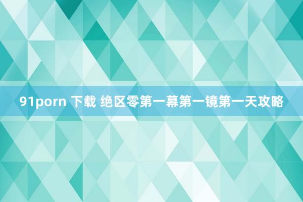 91porn 下载 绝区零第一幕第一镜第一天攻略