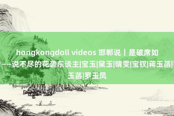 hongkongdoll videos 邯郸说｜是破席如故贤者——说不尽的花袭东谈主|宝玉|黛玉|晴雯|宝钗|蒋玉菡|罗玉凤